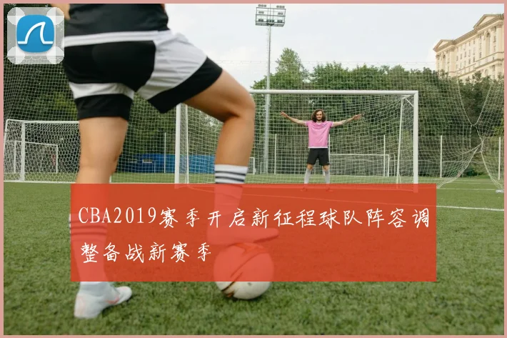 CBA2019赛季开启新征程球队阵容调整备战新赛季