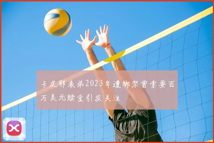 卡皮耶表弟2023年遭绑架曾索要百万美元赎金引发关注