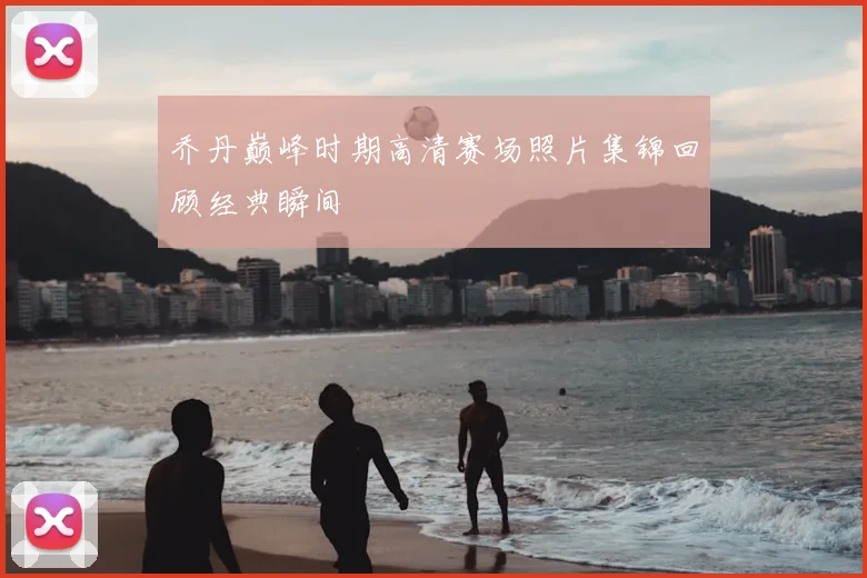 乔丹巅峰时期高清赛场照片集锦回顾经典瞬间