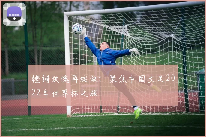 铿锵玫瑰再绽放：聚焦中国女足2022年世界杯之旅