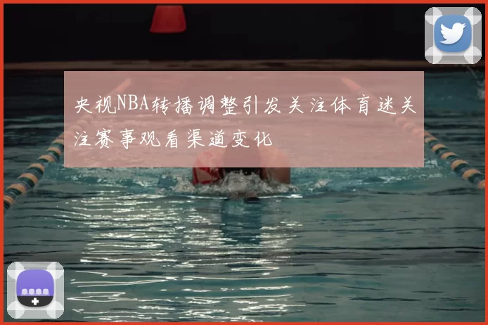 央视NBA转播调整引发关注体育迷关注赛事观看渠道变化