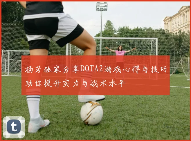 杨芳独家分享DOTA2游戏心得与技巧助你提升实力与战术水平