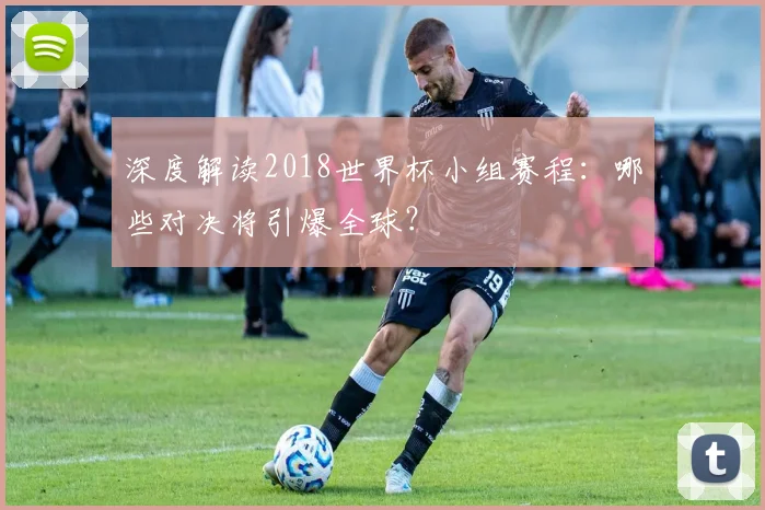 深度解读2018世界杯小组赛程：哪些对决将引爆全球？