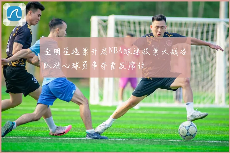 全明星选票开启NBA球迷投票大战各队核心球员争夺首发席位