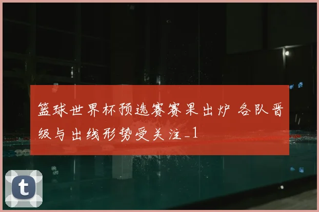 篮球世界杯预选赛赛果出炉 各队晋级与出线形势受关注_1