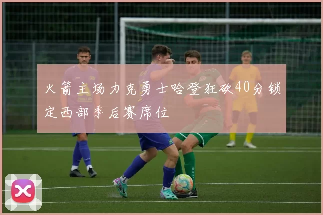 火箭主场力克勇士哈登狂砍40分锁定西部季后赛席位