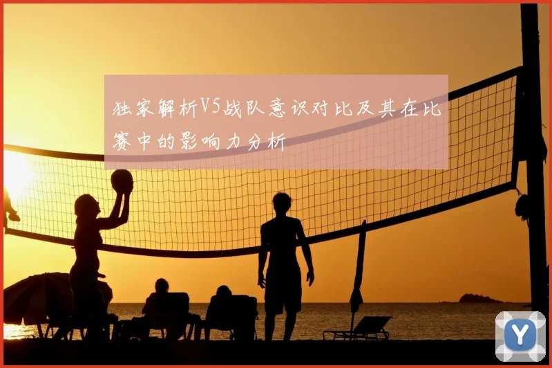独家解析V5战队意识对比及其在比赛中的影响力分析