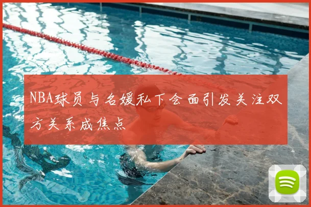 NBA球员与名媛私下会面引发关注双方关系成焦点