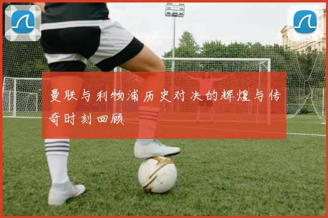 曼联与利物浦历史对决的辉煌与传奇时刻回顾