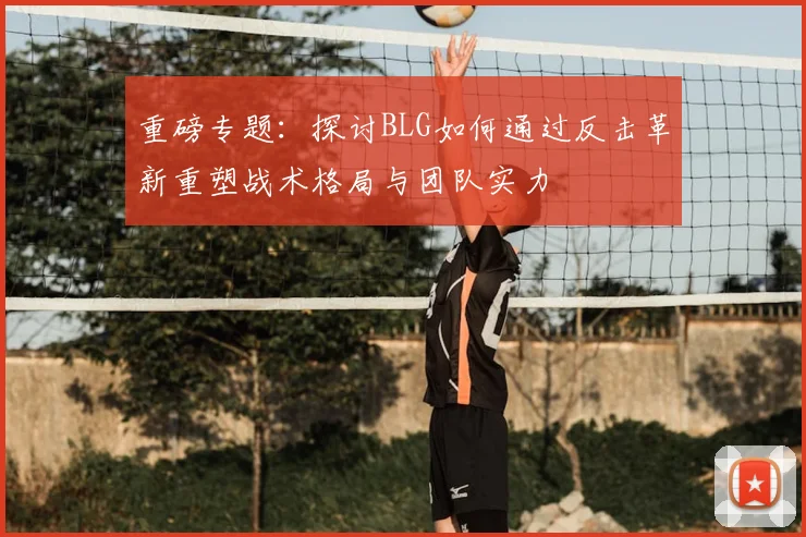 重磅专题:探讨BLG如何通过反击革新重塑战术格局与团队实力