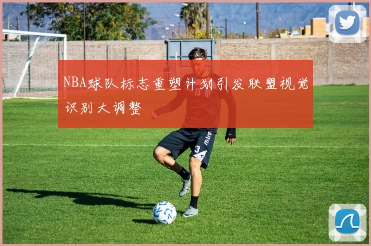 NBA球队标志重塑计划引发联盟视觉识别大调整