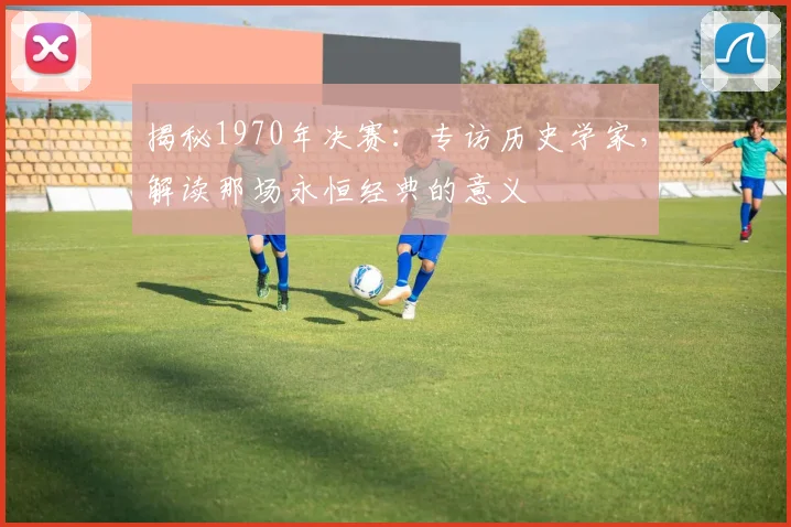 揭秘1970年决赛:专访历史学家,解读那场永恒经典的意义