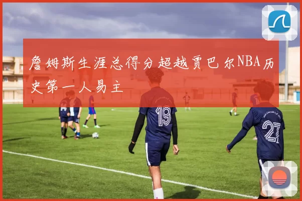 詹姆斯生涯总得分超越贾巴尔NBA历史第一人易主