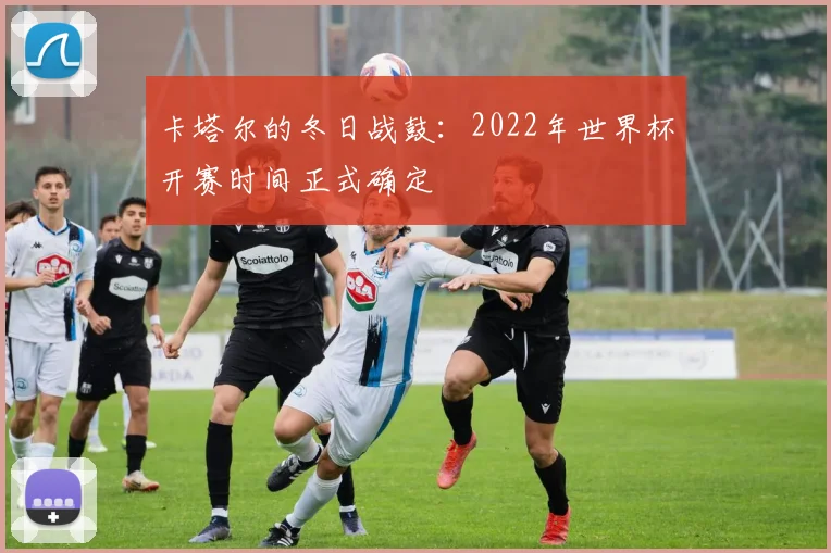卡塔尔的冬日战鼓:2022年世界杯开赛时间正式确定