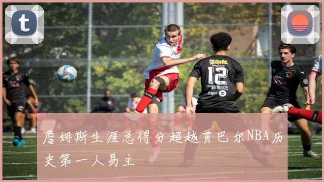 詹姆斯生涯总得分超越贾巴尔NBA历史第一人易主