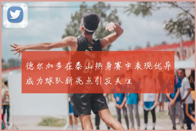 德尔加多在泰山热身赛中表现优异成为球队新亮点引发关注