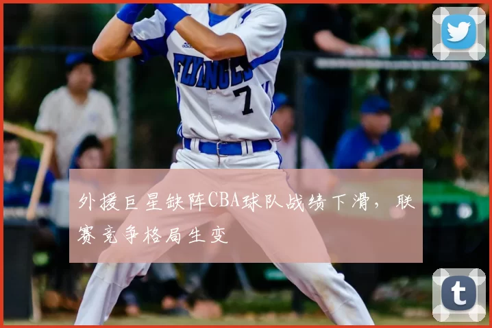 外援巨星缺阵CBA球队战绩下滑，联赛竞争格局生变