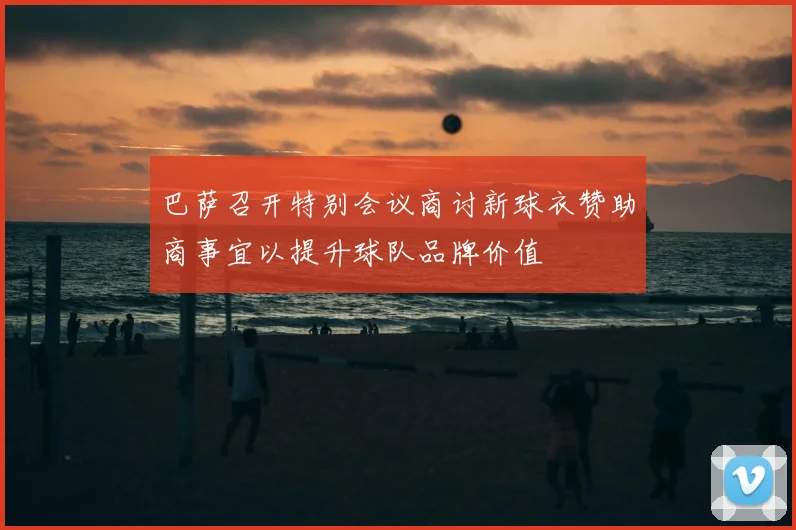 巴萨召开特别会议商讨新球衣赞助商事宜以提升球队品牌价值