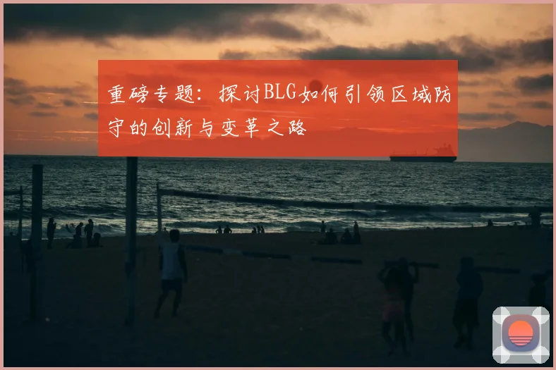重磅专题:探讨BLG如何引领区域防守的创新与变革之路
