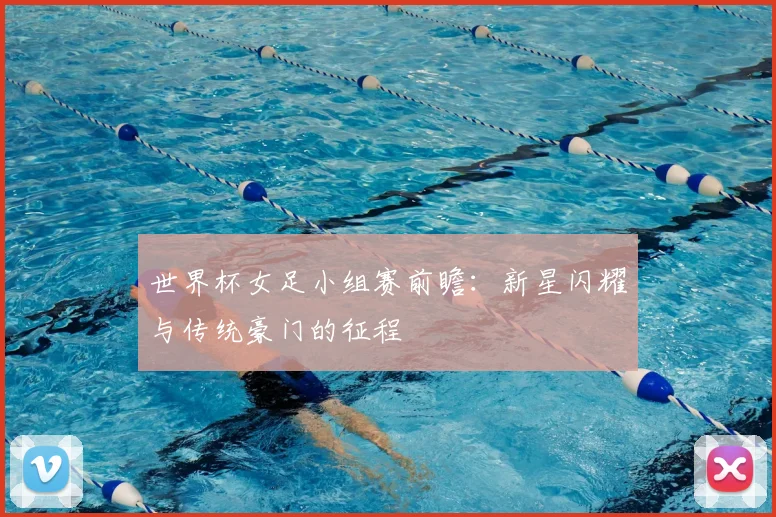 世界杯女足小组赛前瞻:新星闪耀与传统豪门的征程