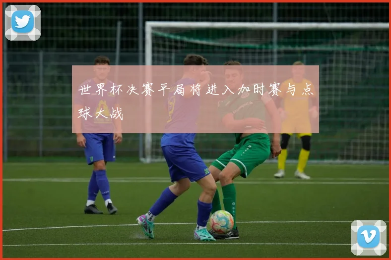 世界杯决赛平局将进入加时赛与点球大战