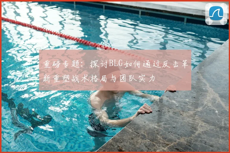 重磅专题:探讨BLG如何通过反击革新重塑战术格局与团队实力