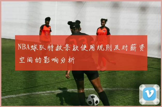 NBA球队特赦条款使用规则及对薪资空间的影响分析