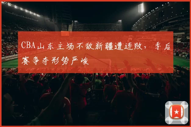 CBA山东主场不敌新疆遭连败，季后赛争夺形势严峻