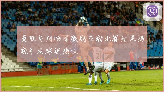 曼联与利物浦激战正酣比赛结果揭晓引发球迷热议