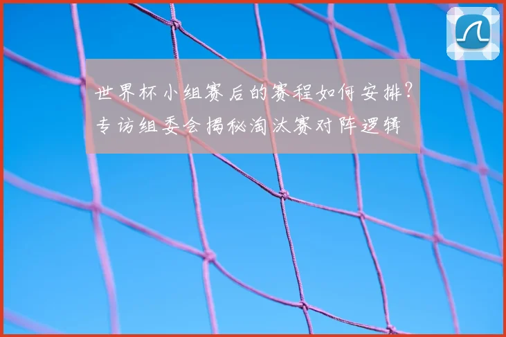 世界杯小组赛后的赛程如何安排?专访组委会揭秘淘汰赛对阵逻辑