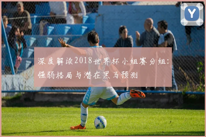 深度解读2018世界杯小组赛分组：强弱格局与潜在黑马预测