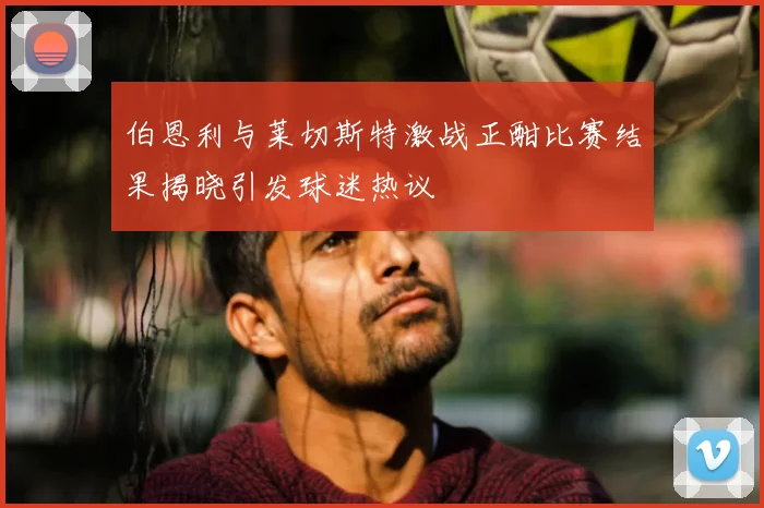 伯恩利与莱切斯特激战正酣比赛结果揭晓引发球迷热议