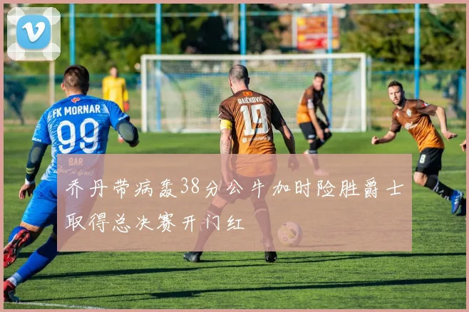 乔丹带病轰38分公牛加时险胜爵士取得总决赛开门红