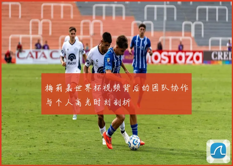 梅莉嘉世界杯视频背后的团队协作与个人高光时刻剖析
