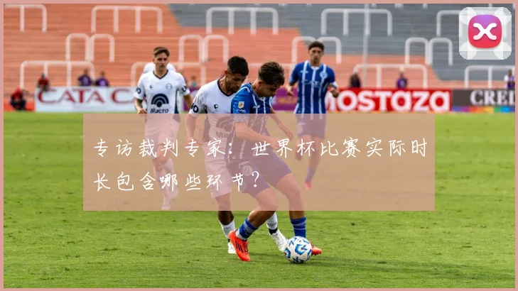 专访裁判专家：世界杯比赛实际时长包含哪些环节？