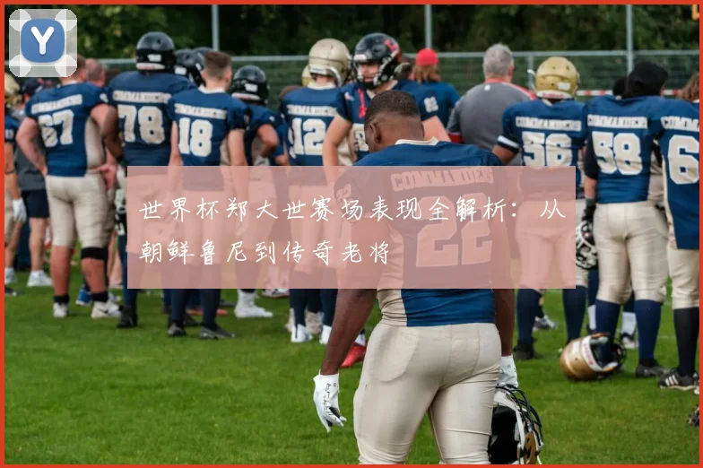世界杯郑大世赛场表现全解析:从朝鲜鲁尼到传奇老将