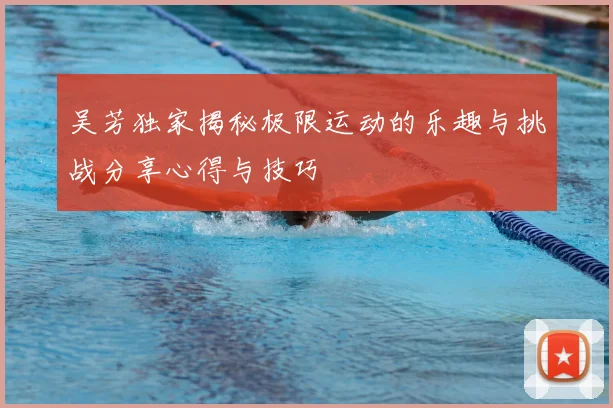 吴芳独家揭秘极限运动的乐趣与挑战分享心得与技巧