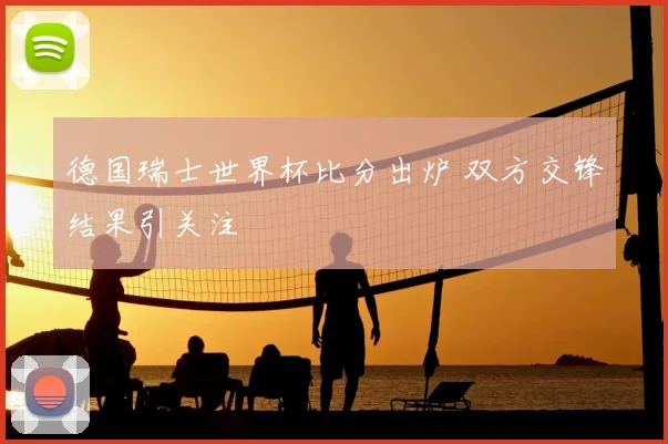 德国瑞士世界杯比分出炉 双方交锋结果引关注