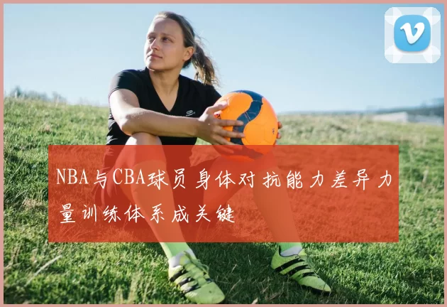 NBA与CBA球员身体对抗能力差异力量训练体系成关键