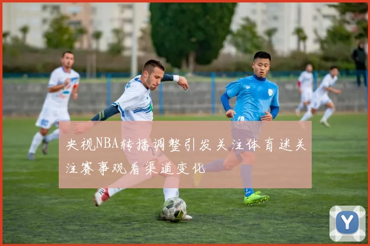 央视NBA转播调整引发关注体育迷关注赛事观看渠道变化