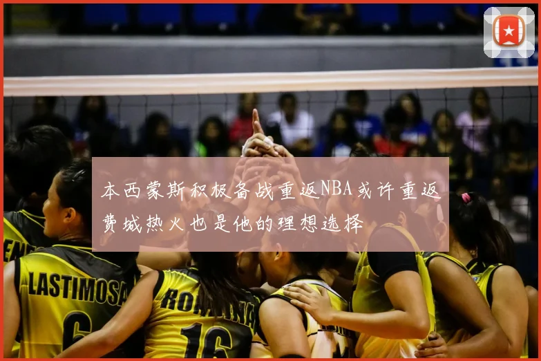本西蒙斯积极备战重返NBA或许重返费城热火也是他的理想选择
