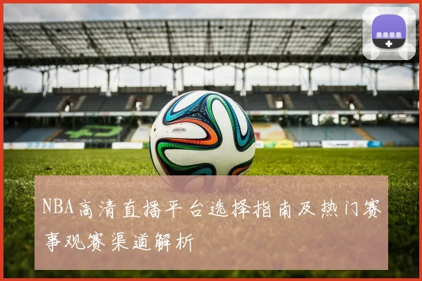 NBA高清直播平台选择指南及热门赛事观赛渠道解析