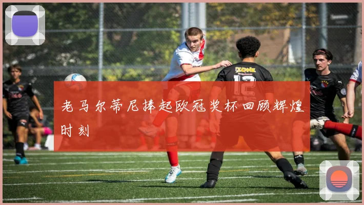 老马尔蒂尼捧起欧冠奖杯回顾辉煌时刻