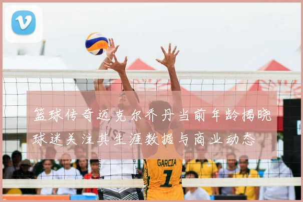 篮球传奇迈克尔乔丹当前年龄揭晓球迷关注其生涯数据与商业动态