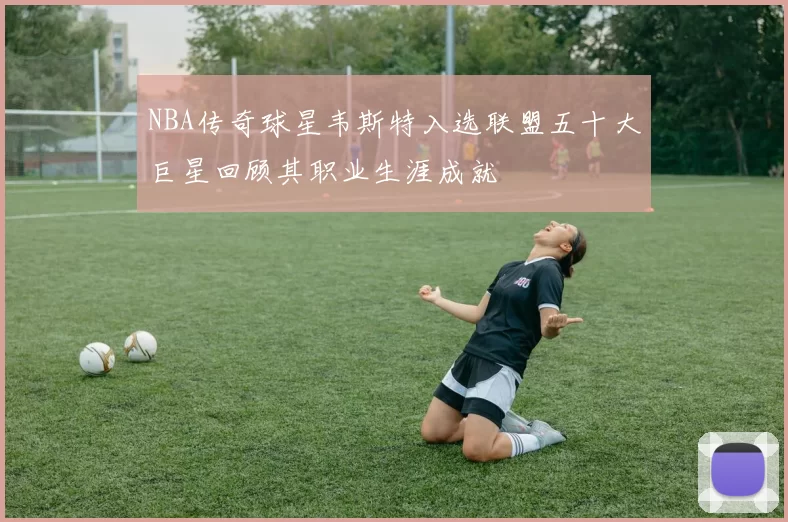 NBA传奇球星韦斯特入选联盟五十大巨星回顾其职业生涯成就