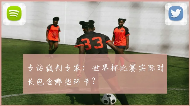 专访裁判专家：世界杯比赛实际时长包含哪些环节？