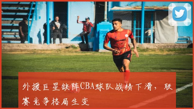 外援巨星缺阵CBA球队战绩下滑，联赛竞争格局生变