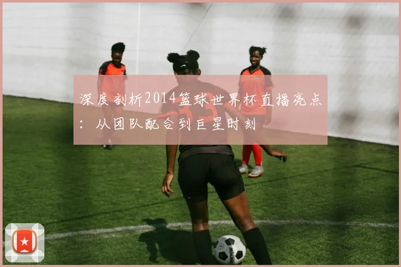深度剖析2014篮球世界杯直播亮点：从团队配合到巨星时刻