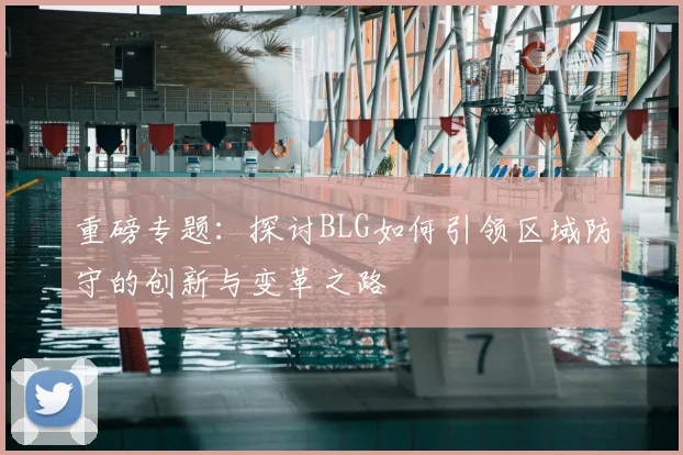 重磅专题:探讨BLG如何引领区域防守的创新与变革之路