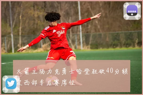 火箭主场力克勇士哈登狂砍40分锁定西部季后赛席位